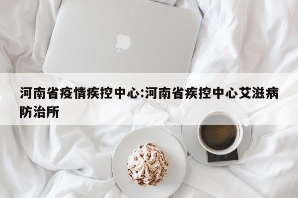 河南省疫情疾控中心:河南省疾控中心艾滋病防治所
