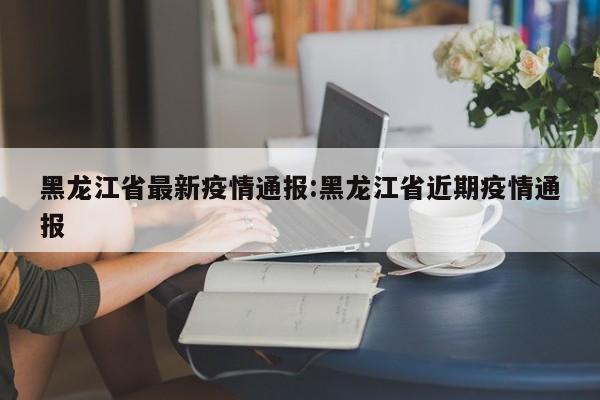 黑龙江省最新疫情通报:黑龙江省近期疫情通报