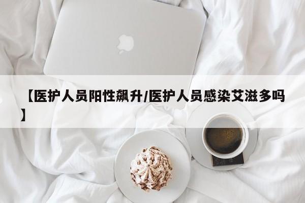 【医护人员阳性飙升/医护人员感染艾滋多吗】