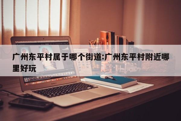 广州东平村属于哪个街道:广州东平村附近哪里好玩
