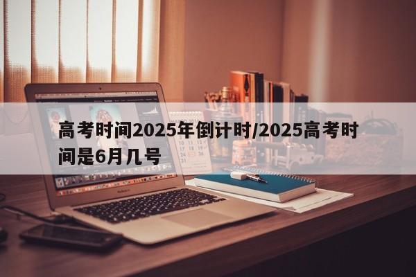 高考时间2025年倒计时/2025高考时间是6月几号
