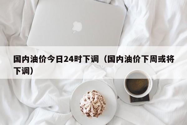 国内油价今日24时下调(国内油价下周或将下调)