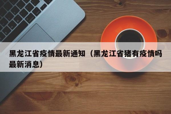 黑龙江省疫情最新通知(黑龙江省猪有疫情吗最新消息)