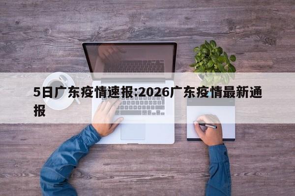 5日广东疫情速报:2026广东疫情最新通报