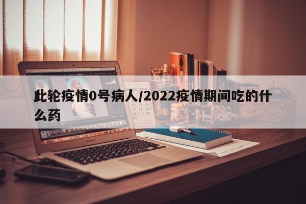 此轮疫情0号病人/2022疫情期间吃的什么药