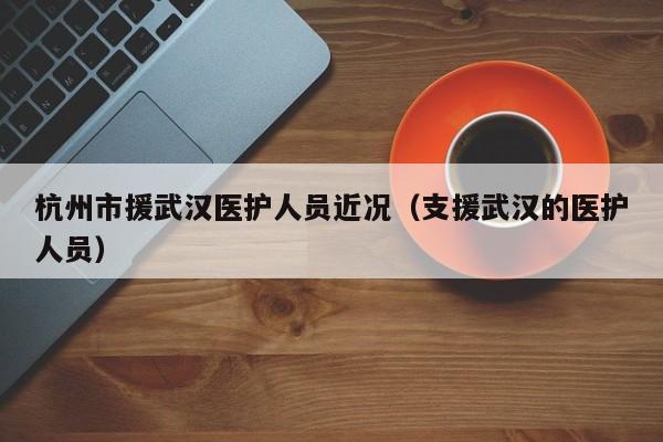杭州市援武汉医护人员近况(支援武汉的医护人员)