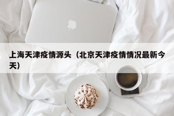 上海天津疫情源头(北京天津疫情情况最新今天)