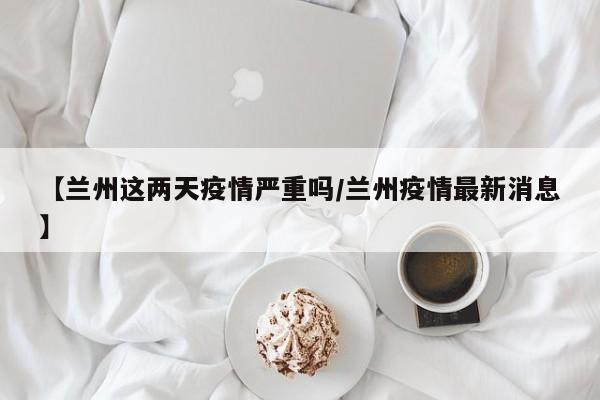 【兰州这两天疫情严重吗/兰州疫情最新消息】