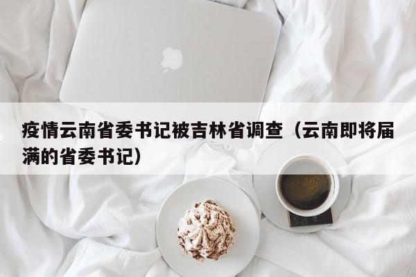 疫情云南省委书记被吉林省调查(云南即将届满的省委书记)