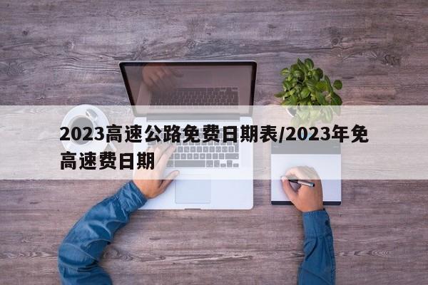 2023高速公路免费日期表/2023年免高速费日期