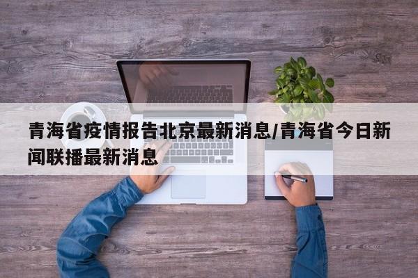 青海省疫情报告北京最新消息/青海省今日新闻联播最新消息