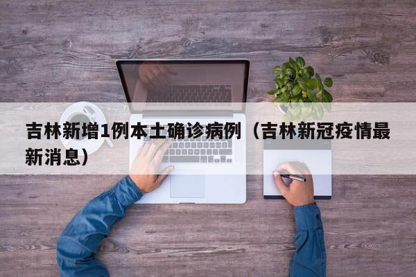 吉林新增1例本土确诊病例(吉林新冠疫情最新消息)