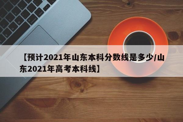 【预计2021年山东本科分数线是多少/山东2021年高考本科线】