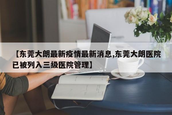 【东莞大朗最新疫情最新消息,东莞大朗医院已被列入三级医院管理】