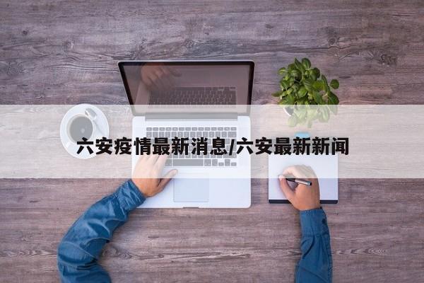 六安疫情最新消息/六安最新新闻