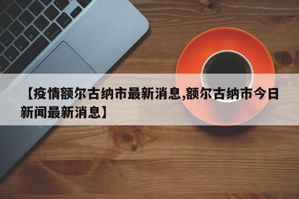 【疫情额尔古纳市最新消息,额尔古纳市今日新闻最新消息】