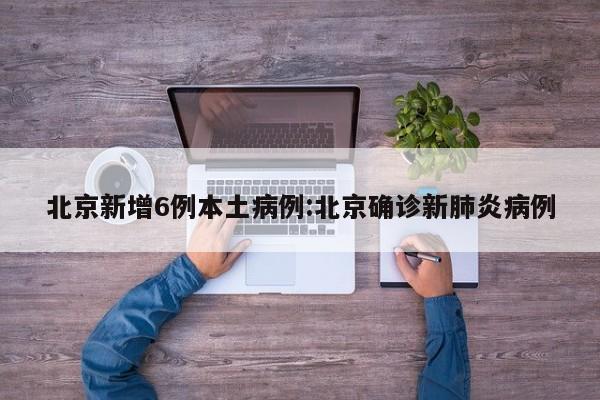 北京新增6例本土病例:北京确诊新肺炎病例