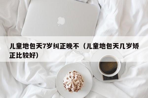 儿童地包天7岁纠正晚不(儿童地包天几岁矫正比较好)