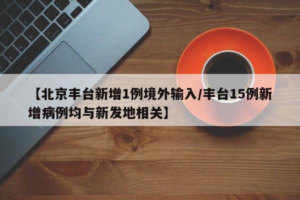 【北京丰台新增1例境外输入/丰台15例新增病例均与新发地相关】