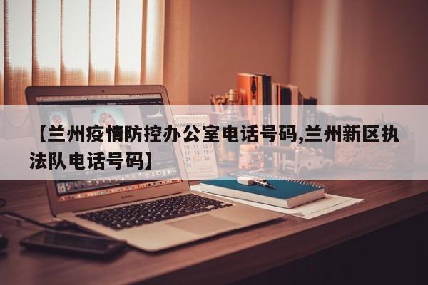 【兰州疫情防控办公室电话号码,兰州新区执法队电话号码】