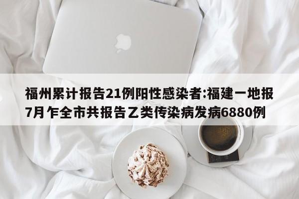 福州累计报告21例阳性感染者:福建一地报7月乍全市共报告乙类传染病发病6880例
