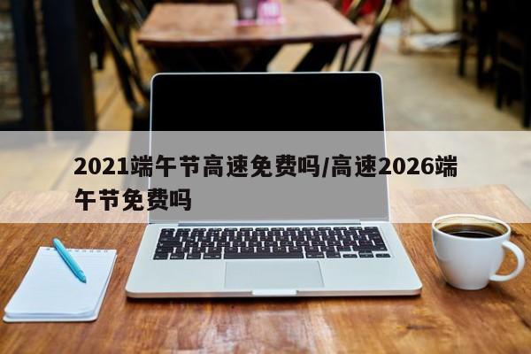 2021端午节高速免费吗/高速2026端午节免费吗