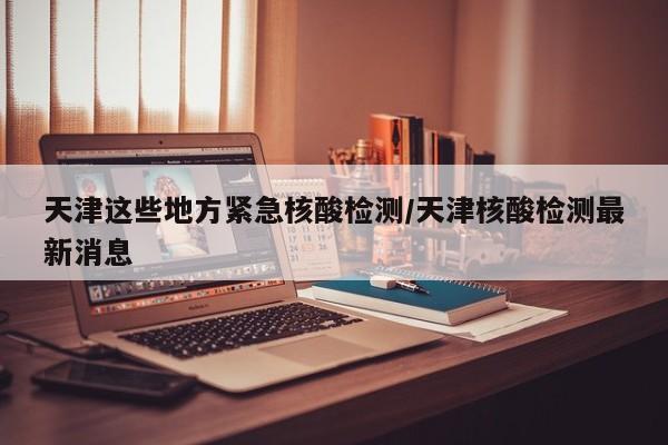 天津这些地方紧急核酸检测/天津核酸检测最新消息