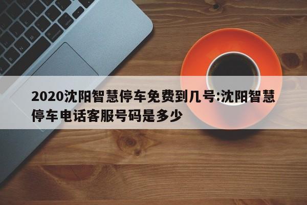2020沈阳智慧停车免费到几号:沈阳智慧停车电话客服号码是多少
