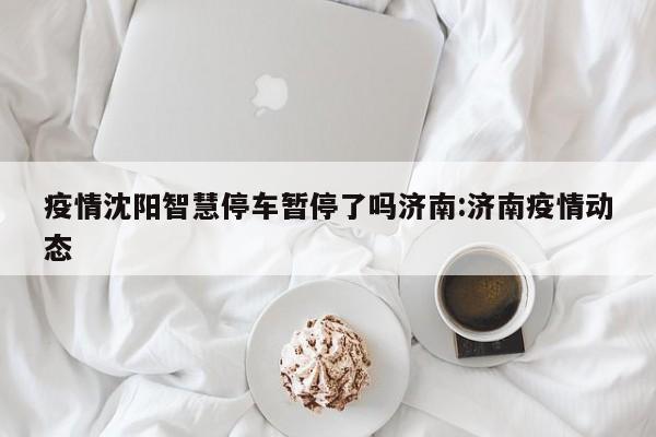 疫情沈阳智慧停车暂停了吗济南:济南疫情动态
