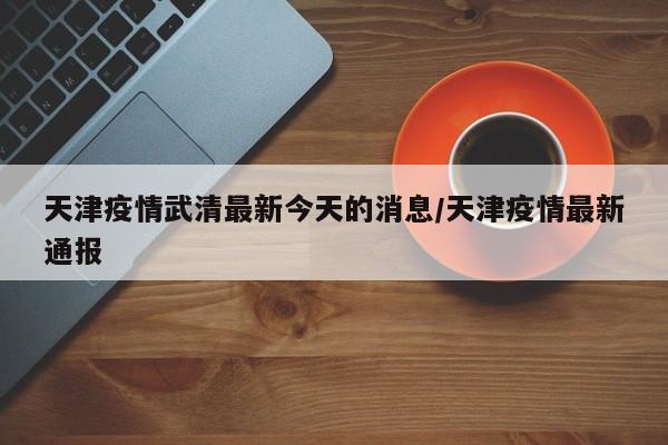 天津疫情武清最新今天的消息/天津疫情最新通报