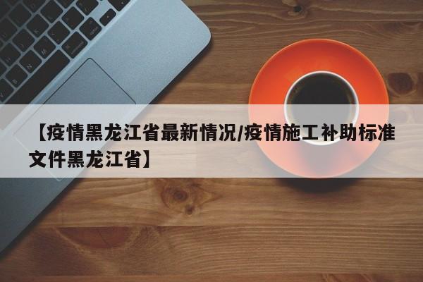 【疫情黑龙江省最新情况/疫情施工补助标准文件黑龙江省】