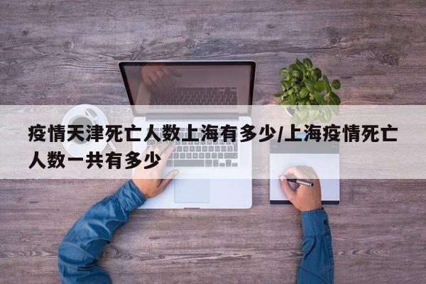 疫情天津死亡人数上海有多少/上海疫情死亡人数一共有多少