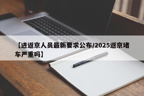 【进返京人员最新要求公布/2025返京堵车严重吗】