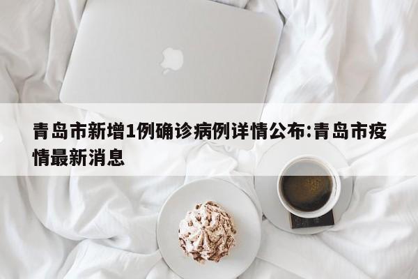 青岛市新增1例确诊病例详情公布:青岛市疫情最新消息
