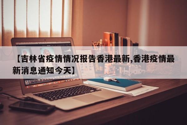 【吉林省疫情情况报告香港最新,香港疫情最新消息通知今天】