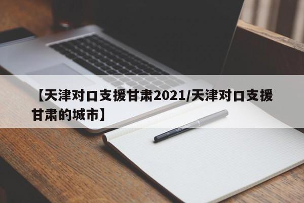 【天津对口支援甘肃2021/天津对口支援甘肃的城市】