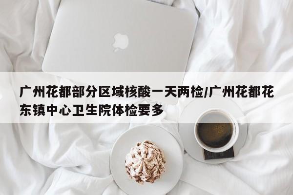 广州花都部分区域核酸一天两检/广州花都花东镇中心卫生院体检要多