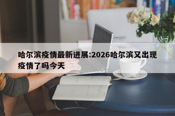哈尔滨疫情最新进展:2026哈尔滨又出现疫情了吗今天