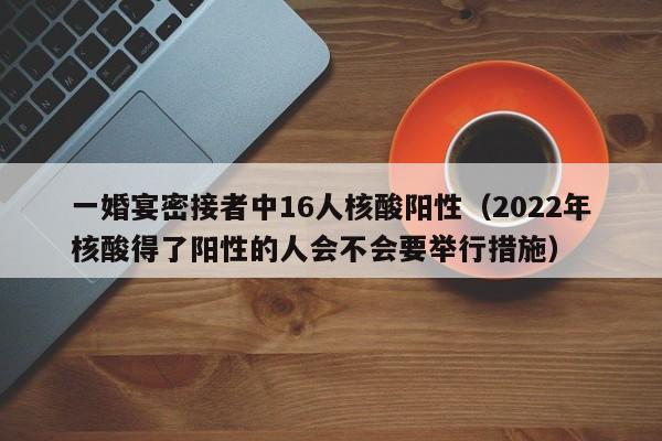 一婚宴密接者中16人核酸阳性(2022年核酸得了阳性的人会不会要举行措施)