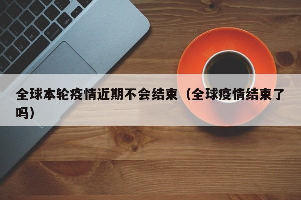 全球本轮疫情近期不会结束(全球疫情结束了吗)