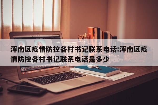 浑南区疫情防控各村书记联系电话:浑南区疫情防控各村书记联系电话是多少