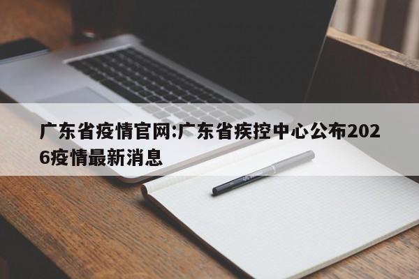 广东省疫情官网:广东省疾控中心公布2026疫情最新消息