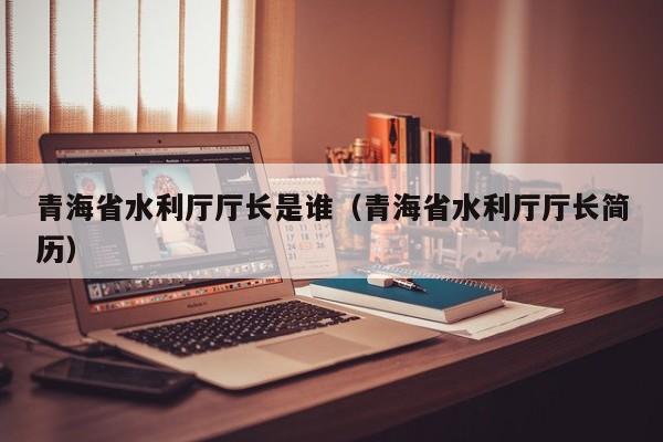 青海省水利厅厅长是谁(青海省水利厅厅长简历)