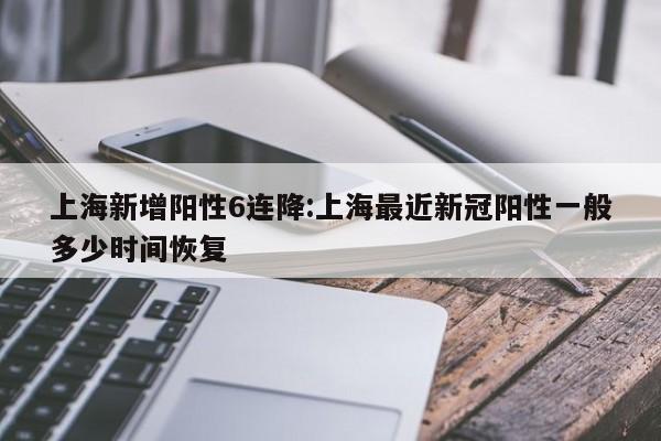 上海新增阳性6连降:上海最近新冠阳性一般多少时间恢复