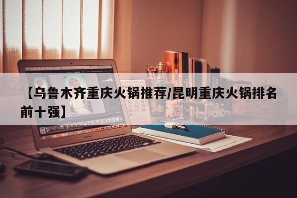 【乌鲁木齐重庆火锅推荐/昆明重庆火锅排名前十强】