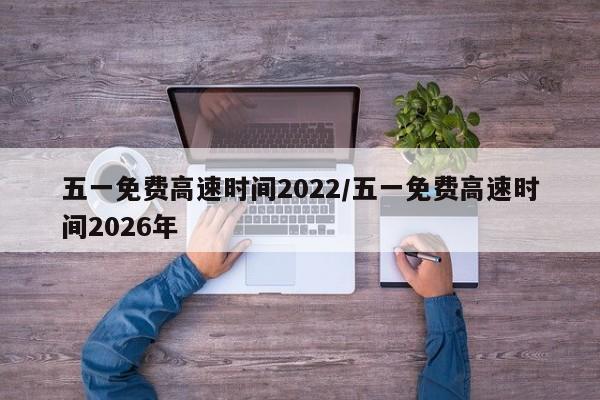 五一免费高速时间2022/五一免费高速时间2026年