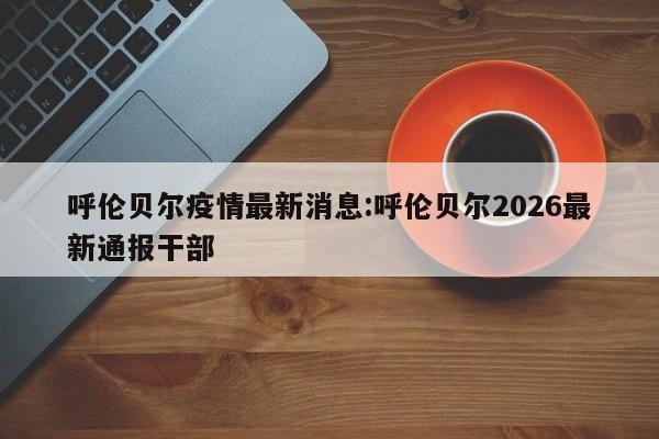 呼伦贝尔疫情最新消息:呼伦贝尔2026最新通报干部