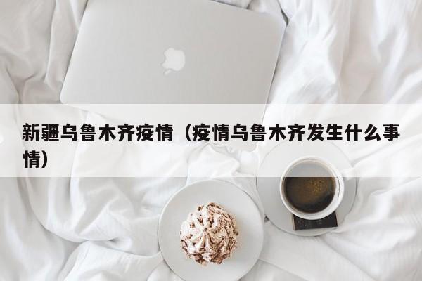 新疆乌鲁木齐疫情(疫情乌鲁木齐发生什么事情)