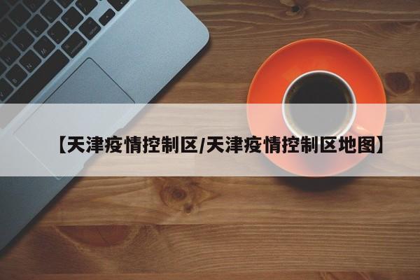 【天津疫情控制区/天津疫情控制区地图】