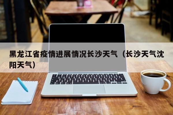 黑龙江省疫情进展情况长沙天气(长沙天气沈阳天气)